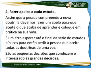 4. Fazer apelos a cada estudo.
Assim que a pessoa compreende a nova
doutrina devemos fazer um apelo para que
aceite o que acaba de aprender e coloque em
prática na sua vida.
É um erro esperar até o final da série de estudos
bíblicos para então pedir à pessoa que aceite
todas as doutrinas de uma vez.
São as pequenas decisões que conduzem o
interessado às grandes decisões.
 