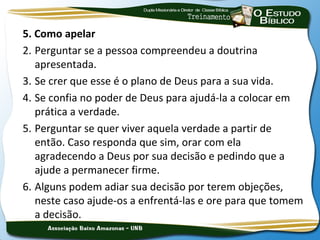 5. Como apelar
2. Perguntar se a pessoa compreendeu a doutrina
   apresentada.
3. Se crer que esse é o plano de Deus para a sua vida.
4. Se confia no poder de Deus para ajudá-la a colocar em
   prática a verdade.
5. Perguntar se quer viver aquela verdade a partir de
   então. Caso responda que sim, orar com ela
   agradecendo a Deus por sua decisão e pedindo que a
   ajude a permanecer firme.
6. Alguns podem adiar sua decisão por terem objeções,
   neste caso ajude-os a enfrentá-las e ore para que tomem
   a decisão.
 