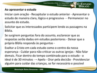 Ao apresentar o estudo
Iniciar com oração - Recapitular o estudo anterior - Apresentar o
estudo de maneira clara, lógica e progressiva - - Permanecer no
assunto do estudo.
Solicitar que os interessados participem lendo as passagens na
Bíblia.
Se surgirem perguntas fora do assunto, esclarecer que as
respostas serão dadas em estudos posteriores - Deixar que a
própria Bíblia responda às perguntas -
Exaltar a Cristo em cada estudo como o centro da nossa
esperança - Cuidar para não criticar as outras igrejas - Não falar
demais. Ficar dentro do tempo combinado para o estudo - o
ideal é de 30 minutos - – Apelo - Orar pela decisão - Providenciar
alguém para cuidar das crianças, se for necessário e possível
 