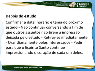 Depois do estudo
Confirmar a data, horário e tema do próximo
estudo - Não continuar conversando a fim de
que outros assuntos não tirem a impressão
deixada pelo estudo - Retirar-se imediatamente
- Orar diariamente pelos interessados - Pedir
para que o Espírito Santo continue
impressionando o coração de cada um deles.
 