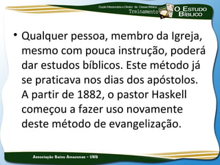 • Qualquer pessoa, membro da Igreja,
  mesmo com pouca instrução, poderá
  dar estudos bíblicos. Este método já
  se praticava nos dias dos apóstolos.
  A partir de 1882, o pastor Haskell
  começou a fazer uso novamente
  deste método de evangelização.
 