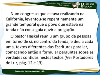 Num congresso que estava realizando na
Califórnia, levantou-se repentinamente um
grande temporal que o povo que estava na
tenda não conseguia ouvir a pregação.
   O pastor Haskel reuniu um grupo de pessoas
em torno de si, no centro da tenda, e deu a cada
uma, textos diferentes das Escrituras para ler,
começando então a formular perguntas sobre as
verdades contidas nestes textos.(Ver Portadores
de Luz, pág. 12 e 13).
 