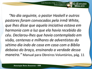 “No dia seguinte, o pastor Haskell e outros
pastores foram convocados pela irmã White,
que lhes disse que aquela iniciativa estava em
harmonia com a luz que ela havia recebido do
céu. Declarou-lhes que havia contemplado em
visão, centenas e milhares de adventistas do
sétimo dia indo de casa em casa com a Bíblia
debaixo do braço, ensinando a verdade dessa
maneira.” Manual para Obreiros Voluntários, pág. 11
 
