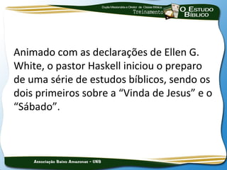 Animado com as declarações de Ellen G.
White, o pastor Haskell iniciou o preparo
de uma série de estudos bíblicos, sendo os
dois primeiros sobre a “Vinda de Jesus” e o
“Sábado”.
 