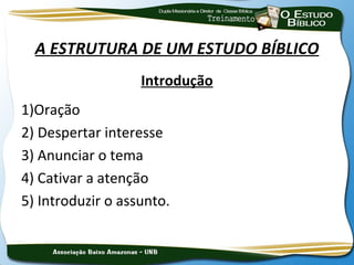 A ESTRUTURA DE UM ESTUDO BÍBLICO
                   Introdução
1)Oração
2) Despertar interesse
3) Anunciar o tema
4) Cativar a atenção
5) Introduzir o assunto.
 