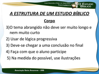 A ESTRUTURA DE UM ESTUDO BÍBLICO
                      Corpo
3)O tema abrangido não deve ser muito longo e
  nem muito curto
2) Usar de lógica progressiva
3) Deve-se chegar a uma conclusão no final
4) Faça com que o aluno participe
5) Na medida do possível, use ilustrações
 