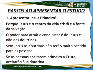 PASSOS AO APRESENTAR O ESTUDO
1. Apresentar Jesus Primeiro!
Porque Jesus é o centro da vida cristã e a fonte
da salvação.
O poder para atrair e conquistar é de Jesus e
não das doutrinas.
Sem Jesus as doutrinas não terão muito sentido
para as pessoas.
Se as pessoas aceitarem primeiro a Cristo,
aceitarão Sua doutrina.
 