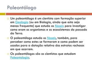 Paleontólogo
 Um paleontólogo é um cientista com formação superior
em Geologia (ou em Biologia, ainda que esta seja
menos frequente) que estuda os fósseis para investigar
como eram os organismos e os ecossistemas do passado
da Terra.
 O paleontólogo estuda os fósseis, também, para
perceber como estes se formaram e como podem ser
usados para a datação relativa dos estratos rochosos
em que ocorrem.
 Os paleontólogos são os cientistas que estudam
Paleontologia.
 