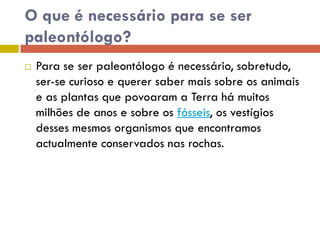 O que é necessário para se ser
paleontólogo?
 Para se ser paleontólogo é necessário, sobretudo,
ser-se curioso e querer saber mais sobre os animais
e as plantas que povoaram a Terra há muitos
milhões de anos e sobre os fósseis, os vestígios
desses mesmos organismos que encontramos
actualmente conservados nas rochas.
 