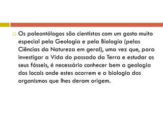  Os paleontólogos são cientistas com um gosto muito
especial pela Geologia e pela Biologia (pelas
Ciências da Natureza em geral), uma vez que, para
investigar a Vida do passado da Terra e estudar os
seus fósseis, é necessário conhecer bem a geologia
dos locais onde estes ocorrem e a biologia dos
organismos que lhes deram origem.
 