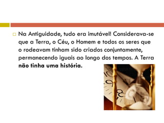  Na Antiguidade, tudo era imutável! Considerava-se
que a Terra, o Céu, o Homem e todos os seres que
o rodeavam tinham sido criados conjuntamente,
permanecendo iguais ao longo dos tempos. A Terra
não tinha uma história.
 