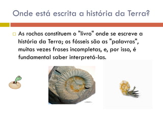 Onde está escrita a história da Terra?
 As rochas constituem o "livro" onde se escreve a
história da Terra; os fósseis são as "palavras",
muitas vezes frases incompletas, e, por isso, é
fundamental saber interpretá-las.
 