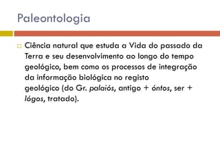 Paleontologia
 Ciência natural que estuda a Vida do passado da
Terra e seu desenvolvimento ao longo do tempo
geológico, bem como os processos de integração
da informação biológica no registo
geológico (do Gr. palaiós, antigo + óntos, ser +
lógos, tratado).
 