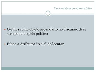 Características do ethos retóricoCausar boa impressão pelo discursoGanhar a confiança do auditório“Persuade-se pelo caráter [= ethos] quando o discurso tem uma natureza que confere ao orador a condição de digno de fé; pois as pessoas honestas nos inspiram uma grande e pronta confiança sobre as questões em geral, e inteira confiança sobre as que não comportam de nenhum modo certeza, deixando lugar à dúvida. Mas é preciso que essa confiança seja efeito do discurso, não uma previsão sobre o caráter do autor” (Aristóteles)