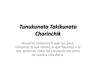 Tunukunata Takikunata
       Charinchik
    Nosotros cantamos lo que nos pasa,
cantamos lo que vemos, lo que hacemos y lo
que sentimos, todas las canciones son parte
          de nuestra vida diaria.
 