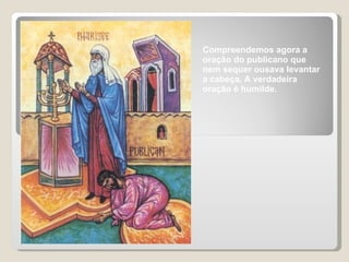 Compreendemos agora a oração do publicano que nem sequer ousava levantar a cabeça. A verdadeira oração é humilde. 