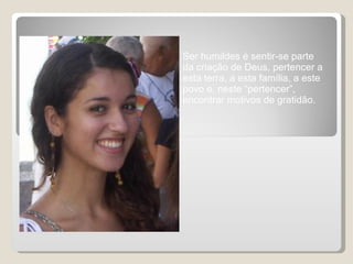 Ser humildes é sentir-se parte da criação de Deus, pertencer a esta terra, a esta família, a este povo e, neste “pertencer”, encontrar motivos de gratidão.  
