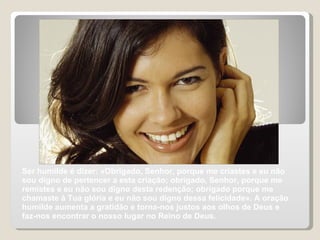 Ser humilde é dizer: «Obrigado, Senhor, porque me criastes e eu não sou digno de pertencer a esta criação; obrigado, Senhor, porque me remistes e eu não sou digno desta redenção; obrigado porque me chamaste à Tua glória e eu não sou digno dessa felicidade». A oração humilde aumenta a gratidão e torna-nos justos aos olhos de Deus e faz-nos encontrar o nosso lugar no Reino de Deus. 