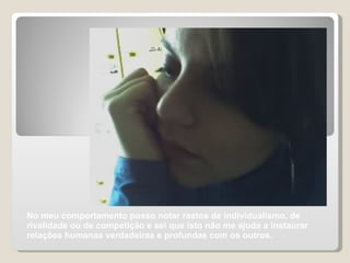 No meu comportamento posso notar rastos de individualismo, de rivalidade ou de competição e sei que isto não me ajuda a instaurar relações humanas verdadeiras e profundas com os outros.  