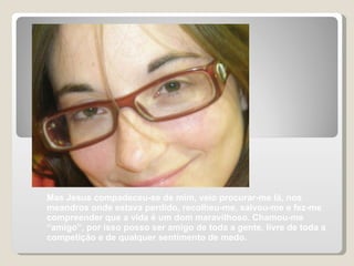 Mas Jesus compadeceu-se de mim, veio procurar-me lá, nos meandros onde estava perdido, recolheu-me, salvou-me e fez-me compreender que a vida é um dom maravilhoso. Chamou-me “amigo”, por isso posso ser amigo de toda a gente, livre de toda a competição e de qualquer sentimento de medo. 