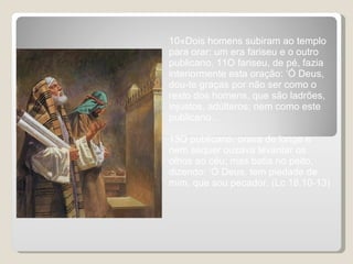 10«Dois homens subiram ao templo para orar: um era fariseu e o outro publicano. 11O fariseu, de pé, fazia interiormente esta oração: ‘Ó Deus, dou-te graças por não ser como o resto dos homens, que são ladrões, injustos, adúlteros; nem como este publicano…  13O publicano, orava de longe e nem sequer ousava levantar os olhos ao céu; mas batia no peito, dizendo: ‘Ó Deus, tem piedade de mim, que sou pecador. (Lc 18,10-13) 