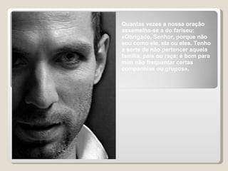 Quantas vezes a nossa oração assemelha-se a do fariseu: «Obrigado, Senhor, porque não sou como ele, ela ou eles. Tenho a sorte de não pertencer aquela família, pais ou raça; é bom para mim não frequentar certas companhias ou grupos». 