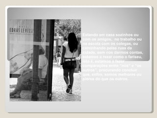 Estando em casa sozinhos ou com os amigos,  no trabalho ou na escola com os colegas, ou caminhando pelas ruas da cidade, sem nos darmos contas, estamos a rezar como o fariseu, isto é, estamos a fazer comparações entre “nós” e “os outros”, procurando concluir que, enfim, somos melhores ou piores do que os outros.  