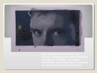 Esta maneira de rezar nasce dos nossos sentimentos de inferioridade ou de culpa ou, também, dos medos escondidos que tantas vezes conduzem os nossos pensamentos e acções. 