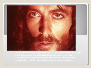 Jesus condenou a oração do fariseu porque é muito perigosa: parte do medo e produz rivalidade, divisão, violência …  A verdadeira oração parte dum sentimento profundo de humildade e produz compaixão, amor, solidariedade...  