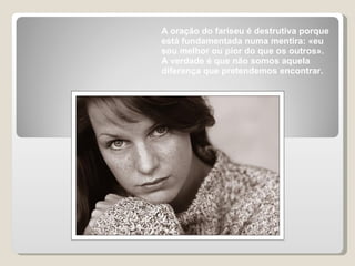 A oração do fariseu é destrutiva porque está fundamentada numa mentira: «eu sou melhor ou pior do que os outros».  A verdade é que não somos aquela diferença que pretendemos encontrar.  