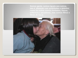 Somos gente, somos iguais aos outros, isto é, pessoas com qualidades e defeitos; como os outros somos limitados, fracos, enfermos e pecadores, mas somos filhos e filhas de Deus. 