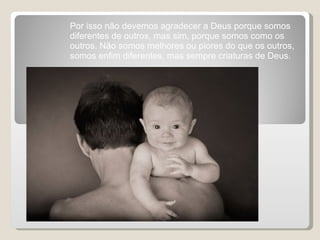 Por isso não devemos agradecer a Deus porque somos diferentes de outros, mas sim, porque somos como os outros. Não somos melhores ou piores do que os outros, somos enfim diferentes, mas sempre criaturas de Deus.  