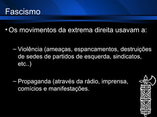 Fascismo Os movimentos da extrema direita usavam a: Violência (ameaças, espancamentos, destruições de sedes de partidos de esquerda, sindicatos, etc..) Propaganda (através da rádio, imprensa, comícios e manifestações. 