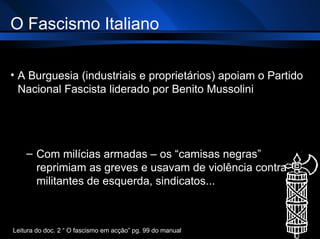 O Fascismo Italiano A Burguesia (industriais e proprietários) apoiam o Partido Nacional Fascista liderado por Benito Mussolini Com milícias armadas – os “camisas negras” reprimiam as greves e usavam de violência contra militantes de esquerda, sindicatos... Leitura do doc. 2 “ O fascismo em acção” pg. 99 do manual 