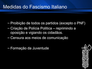 Medidas do Fascismo Italiano Proibição de todos os partidos (excepto o PNF) Criação de Polícia Política – reprimindo a oposição e vigiando os cidadãos. Censura aos meios de comunicação  Formação da Juventude 