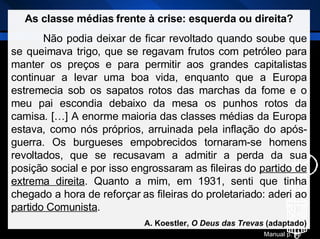As classe médias frente à crise: esquerda ou direita? Não podia deixar de ficar revoltado quando soube que se queimava trigo, que se regavam frutos com petróleo para manter os preços e para permitir aos grandes capitalistas continuar a levar uma boa vida, enquanto que a Europa estremecia sob os sapatos rotos das marchas da fome e o meu pai escondia debaixo da mesa os punhos rotos da camisa. […] A enorme maioria das classes médias da Europa estava, como nós próprios, arruinada pela inflação do após-guerra. Os burgueses empobrecidos tornaram-se homens revoltados, que se recusavam a admitir a perda da sua posição social e por isso engrossaram as fileiras do  partido de extrema direita . Quanto a mim, em 1931, senti que tinha chegado a hora de reforçar as fileiras do proletariado: aderi ao  partido Comunista . A. Koestler,  O Deus das Trevas  (adaptado) Manual p. 95 