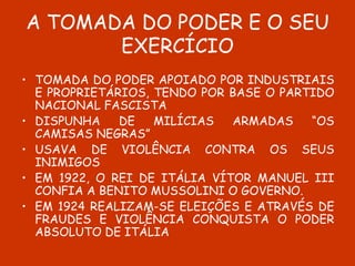 A TOMADA DO PODER E O SEU EXERCÍCIO TOMADA DO PODER APOIADO POR INDUSTRIAIS E PROPRIETÁRIOS, TENDO POR BASE O PARTIDO NACIONAL FASCISTA  DISPUNHA DE MILÍCIAS ARMADAS “OS CAMISAS NEGRAS” USAVA DE VIOLÊNCIA CONTRA OS SEUS INIMIGOS EM 1922, O REI DE ITÁLIA VÍTOR MANUEL III CONFIA A BENITO MUSSOLINI O GOVERNO.  EM 1924 REALIZAM-SE ELEIÇÕES E ATRAVÉS DE FRAUDES E VIOLÊNCIA CONQUISTA O PODER ABSOLUTO DE ITÁLIA 