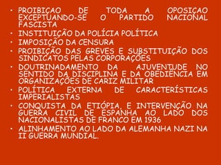 PROIBIÇÃO DE TODA A OPOSIÇÃO EXCEPTUANDO-SE O PARTIDO NACIONAL FASCISTA INSTITUIÇÃO DA POLÍCIA POLÍTICA IMPOSIÇÃO DA CENSURA PROIBIÇÃO DAS GREVES E SUBSTITUIÇÃO DOS SINDICATOS PELAS CORPORAÇÕES DOUTRINADAMENTO DA  AJUVENTUDE NO SENTIDO DA DISCIPLINA E DA OBEDIÊNCIA EM ORGANIZAÇÕES DE CARIZ MILITAR POLÍTICA EXTERNA DE CARACTERÍSTICAS IMPERIALISTAS CONQUISTA DA ETIÓPIA, E INTERVENÇÃO NA GUERRA CIVIL DE ESPANHA AO LADO DOS NACIONALISTAS DE FRANCO EM 1936 ALINHAMENTO AO LADO DA ALEMANHA NAZI NA II GUERRA MUNDIAL. 