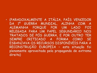 (PARADOXALMENTE A ITÁLIA, PAÍS VENCEDOR DA 1º GUERRA MUNDIAL, ALINHA COM A ALEMANHA PORQUE POR UM LADO FOI RELEGADA PARA UM PAPEL SEGUNDÁRIO NOS TRATADOS DE PÓS GUERRA, E POR OUTRO TER SEMPRE CRITICADO A FORMA COMO SE ESBANJAVA OS RECURSOS DISPONÍVEIS PARA A RECONSTRUÇÃO EUROPEIA – esta situação foi plenamente aproveitada pela propaganda de extrema direita) 