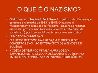 O QUE É O NAZISMO? O  Nazismo  ou o  Nacional Socialismo  é  a política da ditadura que governou a Alemanha de 1933  a 1945. O nazismo é frequentemente associado ao fascismo , embora os nazistas dissessem praticar uma forma nacionalista e totalitária de socialismo  (oposta ao socialismo internacional marxista). FUNDADO NO RACISMO O ANTISEMITISMO UMA REGRA A CUMPRIR (ESTE CONCEITO LEVOU AO EXTERMÍNIO DE MILHÕES DE JUDEUS) A IDEIA DE “ESPAÇO VITAL” NUMA LÓGICA EXPANSIONISTA  LEVOU A ALEMANHA À GUERRA NO INTUITO DE CONQUISTA DE NOVOS TERRITÓRIOS.  