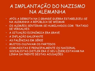 A IMPLANTAÇÃO DO NAZISMO NA ALEMANHA APÓS A DERROTA NA I GRANDE GUERRA ESTABELECEU-SE NA ALEMANHA A REPÚBLICA DE WEIMAR OS ALEMÃES SENTIRAM-SE HUMILHADOS COM  TRATADO DE VERSALHES A SITUAÇÃO ECONÓMICA ERA GRAVE A INFLAÇÃO GALOPANTE AS FALÊNCIAS EM SÉRIE MUITOS CULPAVAM OS PARTIDOS COMUNISTAS E PRINCIPALMENTE OS NACIONAL SOCIALISTAS (HITLER ERA O SEU LÍDER) ESTAVAM NA LINHA DA FRENTE DESTAS ACUSAÇÕES 