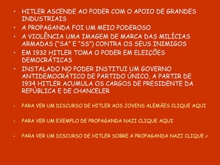 HITLER ASCENDE AO PODER COM O APOIO DE GRANDES INDUSTRIAIS A PROPAGANDA FOI UM MEIO PODEROSO A VIOLÊNCIA UMA IMAGEM DE MARCA DAS MILÍCIAS ARMADAS (“SA” E “SS”) CONTRA OS SEUS INIMIGOS EM 1932 HITLER TOMA O PODER EM ELEIÇÕES DEMOCRÁTICAS INSTALADO NO PODER INSTITUI UM GOVERNO ANTIDEMOCRÁTICO DE PARTIDO ÚNICO, A PARTIR DE 1934 HITLER ACUMULA OS CARGOS DE PRESIDENTE DA REPÚBLICA E DE CHANCELER PARA VER UM DISCURSO DE HITLER AOS JOVENS ALEMÃES CLIQUE AQUI PARA VER UM EXEMPLO DE PROPAGANDA NAZI CLIQUE AQUI PARA VER UM DISCURSO DE HITLER SOBRE A PROPAGANDA NAZI CLIQUE AQUI 
