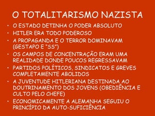 O TOTALITARISMO NAZISTA O ESTADO DETINHA O PODER ABSOLUTO HITLER ERA TODO PODEROSO A PROPAGANDA E O TERROR DOMINAVAM (GESTAPO E “SS”) OS CAMPOS DE CONCENTRAÇÃO ERAM UMA REALIDADE DONDE POUCOS REGRESSAVAM PARTIDOS POLÍTICOS, SINDICATOS E GREVES COMPLETAMENTE ABOLIDOS A JUVENTUDE HITLERIANA DESTINADA AO DOUTRINAMENTO DOS JOVENS (OBEDIÊNCIA E CULTO PELO CHEFE) ECONOMICAMENTE A ALEMANHA SEGUIU O PRINCÍPIO DA AUTO-SUFICIÊNCIA 