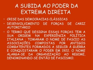 A SUBIDA AO PODER DA EXTREMA DIREITA  CRISE DAS DEMOCRACIAS CLÁSSICAS DESENVOLVIMENTO DE FORÇAS DE CARIZ AUTORITÁRIO O TERMO QUE DESIGNA ESSAS FORÇAS TEM A SUA ORIGEM NA EXPERIÊNCIA POLÍTICA ITALIANA : TOMARAM O NOME DE FASCIO AS ASSOCIAÇÕES COMPOSTAS POR ANTIGOS COMBATENTES FORMADOS A SEGUIR À GUERRA E CONQUISTARAM O PODER EM 1922. O NOME ALARGA-SE DA ORGANIZAÇÃO AO REGIME, DENOMINANDO-SE ENTÃO DE FASCISMO.  