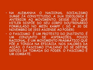 NA ALEMANHA O NACIONAL SOCIALISMO SURGE JÁ CONSTITUIDO, A SUA IDEOLOGIA É ANTERIOR AO MOVIMENTO. DESDE 1923 QUE HITLER DISPÕE DO SEU CORPO DOUTRINÁRIO FORMULADO NO MEIN KAMPF ( SÓ A 30 DE NOVEMBRO DE 1933 ASCENDE AO PODER)  O FASCISMO  É UM PROTESTO DO INSTINTO, É UM CONJUNTO DE ASPIRAÇÕES, POUCO RACIONAL, É UM MOVIMENTO PRAGMÁTICO QUE PÕE A TÓNICA NA EFICÁCIA, NOS VALORES DA ACÇÃO. O FASCISMO ITALIANO SÓ SE DEFINE DEPOIS DA TOMADA DO PODER. O FASCISMO É UM COMBATE. 