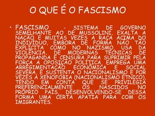 O QUE É O FASCISMO FASCISMO   - SISTEMA DE GOVERNO SEMELHANTE AO DE MUSSOLINI, EXALTA A NAÇÃO E MUITAS VEZES A RAÇA ACIMA DO INDIVÍDUO, EMBORA DE FORMA NÃO TÃO EXPLÍCITA COMO NO NAZISMO, USA DA VIOLÊNCIA, DE MODERNAS TÉCNICAS DE PROPAGANDA E CENSURA PARA SUPRIMIR PELA FORÇA A OPOSIÇÃO POLÍTICA, EMPREGA UMA ARREGIMENTAÇÃO ECONÔMICA E SOCIAL SEVERA, E SUSTENTA O NACIONALISMO E POR VEZES A XENOFOBIA (NACIONALISMO ÉTNICO), TENDO EM CONTA QUE SE PRIVILEGIA PREFERENCIALMENTE OS NASCIDOS NO PRÓPRIO PAÍS, DESENVOLVENDO-SE DESSA FORMA UMA CERTA APATIA PARA COM OS IMIGRANTES. 