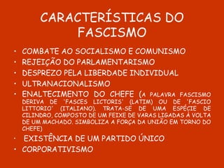 CARACTERÍSTICAS DO FASCISMO COMBATE AO SOCIALISMO E COMUNISMO REJEIÇÃO DO PARLAMENTARISMO DESPREZO PELA LIBERDADE INDIVIDUAL ULTRANACIONALISMO ENALTECIMENTO DO CHEFE ( A PALAVRA FASCISMO DERIVA DE 'FASCES LICTORIS' (LATIM) OU DE 'FASCIO LITTORIO' (ITALIANO). TRATA-SE DE UMA ESPÉCIE DE CILINDRO, COMPOSTO DE UM FEIXE DE VARAS LIGADAS À VOLTA DE UM MACHADO. SIMBOLIZA A FORÇA DA UNIÃO EM TORNO DO CHEFE) EXISTÊNCIA DE UM PARTIDO ÚNICO CORPORATIVISMO 