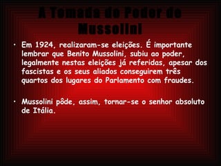 A Tomada do Poder de Mussolini Em 1924, realizaram-se eleições. É importante lembrar que Benito Mussolini, subiu ao poder, legalmente nestas eleições já referidas, apesar dos fascistas e os seus aliados conseguirem três quartos dos lugares do Parlamento com fraudes. Mussolini pôde, assim, tornar-se o senhor absoluto de Itália. 
