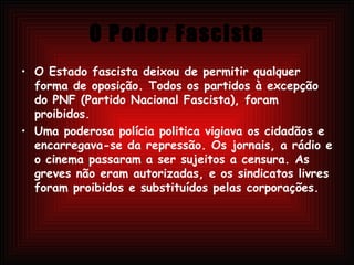 O Poder Fascista O Estado fascista deixou de permitir qualquer forma de oposição. Todos os partidos à excepção do PNF (Partido Nacional Fascista), foram proibidos. Uma poderosa polícia politica vigiava os cidadãos e encarregava-se da repressão. Os jornais, a rádio e o cinema passaram a ser sujeitos a censura. As greves não eram autorizadas, e os sindicatos livres foram proibidos e substituídos pelas corporações. 