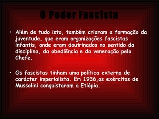 O Poder Fascista Além de tudo isto, também criaram a formação da juventude, que eram organizações fascistas infantis, onde eram doutrinados no sentido da disciplina, da obediência e da veneração pelo Chefe. Os fascistas tinham uma política externa de carácter imperialista. Em 1936,os exércitos de Mussolini conquistaram a Etiópia. 